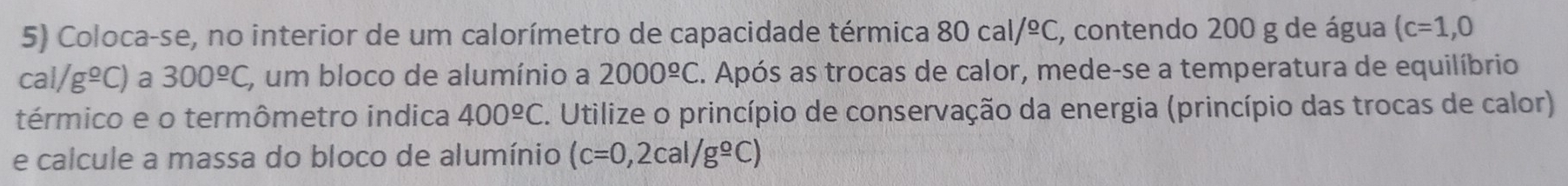 Coloca-se, no interior de um calorímetro de capacidade térmica 80cal/^circ C , contendo 200 g de água (c=1,0
cal/g^(_ circ)C) a 300^(_ o)C , um bloco de alumínio a 2000^(_ o)C E. Após as trocas de calor, mede-se a temperatura de equilíbrio 
térmico e o termômetro indica 400^(_ circ)C. Utilize o princípio de conservação da energia (princípio das trocas de calor) 
e calcule a massa do bloco de alumínio (c=0,2cal/g^(_ circ)C)