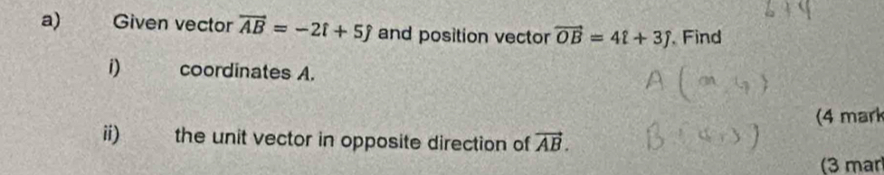 Given vector vector AB=-2hat i+5hat j and position vector vector OB=4i+3j Find 
i) coordinates A. 
(4 mark 
ii) the unit vector in opposite direction of vector AB. 
(3 mar