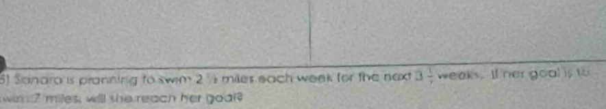 Sandra is pranning to swim 2 ½ miles each week for the naxt 3 1/7  weaks. lf her goal is to 
win 7 miles, will she reach her goal?