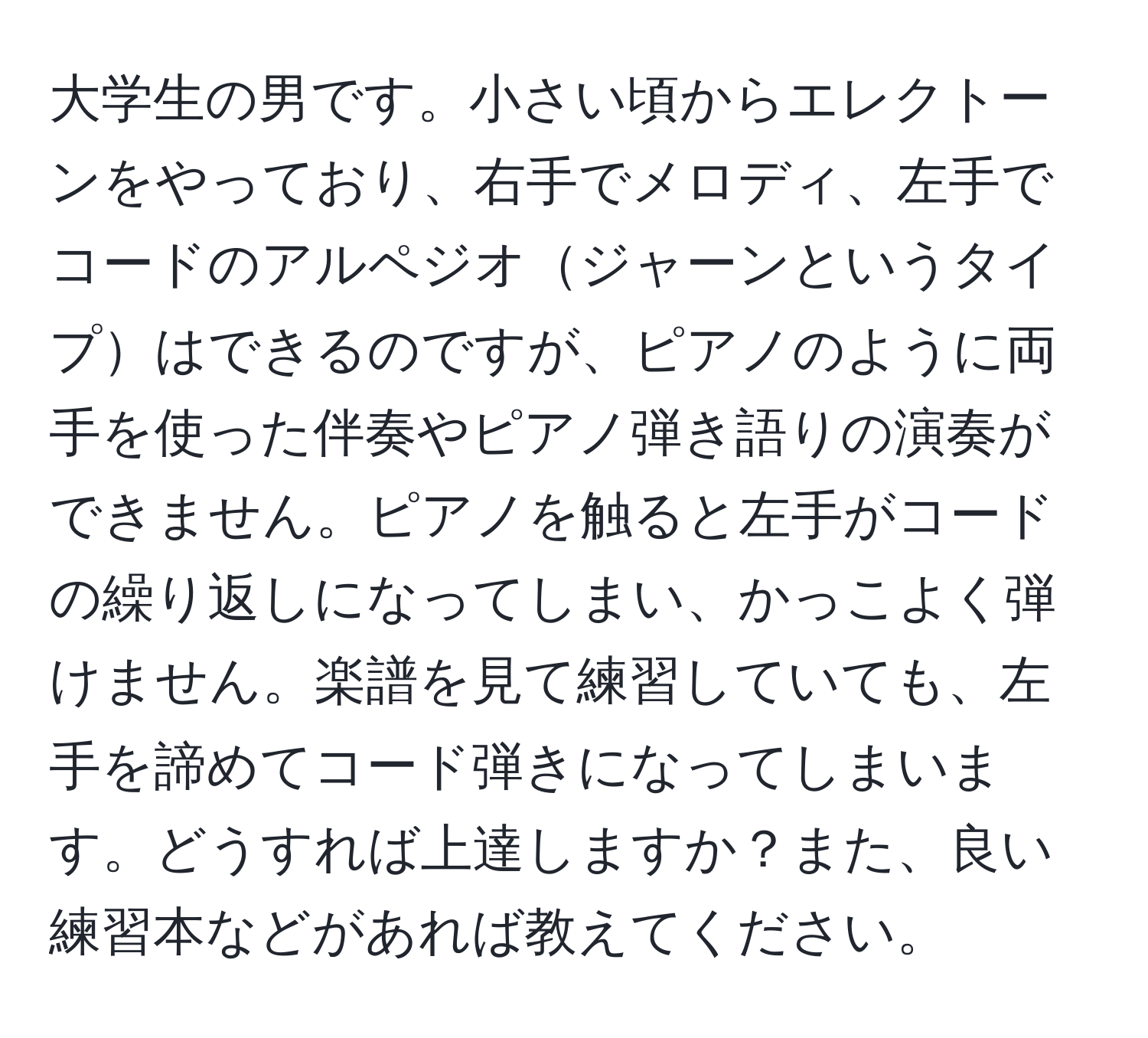 大学生の男です。小さい頃からエレクトーンをやっており、右手でメロディ、左手でコードのアルペジオジャーンというタイプはできるのですが、ピアノのように両手を使った伴奏やピアノ弾き語りの演奏ができません。ピアノを触ると左手がコードの繰り返しになってしまい、かっこよく弾けません。楽譜を見て練習していても、左手を諦めてコード弾きになってしまいます。どうすれば上達しますか？また、良い練習本などがあれば教えてください。