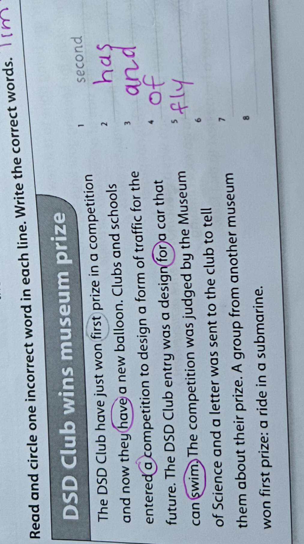 Read and circle one incorrect word in each line. Write the correct words. 
DSD Club wins museum prize 
1 second 
The DSD Club have just won first prize in a competition 
2 
and now they have a new balloon. Clubs and schools 
3 
entered a competition to design a form of traffic for the 
future. The DSD Club entry was a design for a car that 
4 
5 
can swim. The competition was judged by the Museum 
6 
of Science and a letter was sent to the club to tell 
7 
them about their prize. A group from another museum 
8 
won first prize: a ride in a submarine.