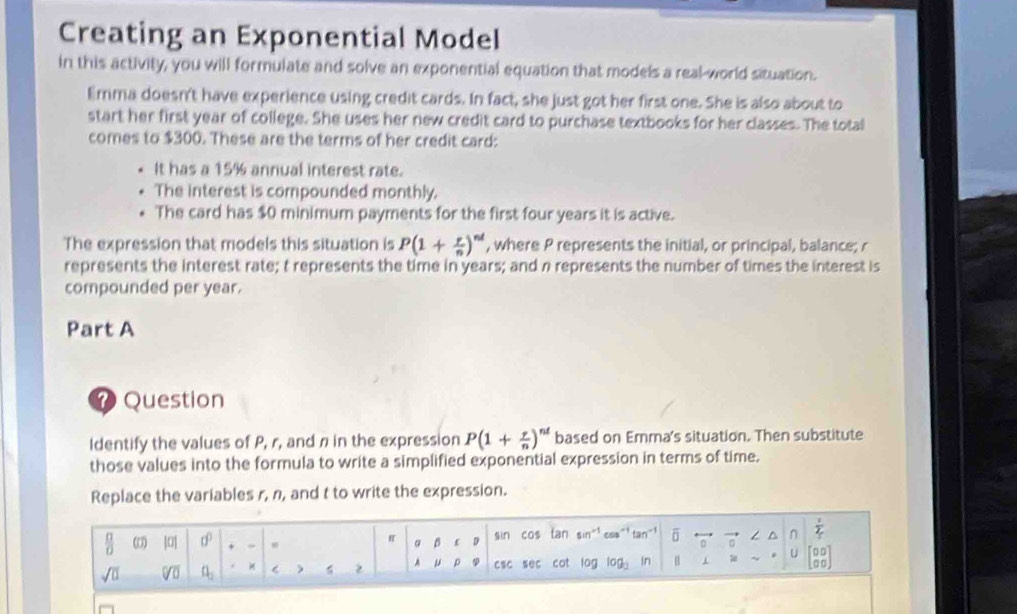 Creating an Exponential Model 
in this activity, you will formulate and solve an exponential equation that models a real-world situation. 
limma doesn't have experience using credit cards. In fact, she just got her first one. She is also about to 
start her first year of college. She uses her new credit card to purchase textbooks for her classes. The total 
comes to $300. These are the terms of her credit card: 
It has a 15% annual interest rate. 
The interest is compounded monthly. 
The card has $0 minimum payments for the first four years it is active. 
The expression that models this situation is P(1+ r/n )^nd , where P represents the initial, or principal, balance; r
represents the interest rate; t represents the time in years; and n represents the number of times the interest is 
compounded per year. 
Part A 
7 Question 
Identify the values of P, r, and n in the expression P(1+ r/n )^nt based on Emma's situation. Then substitute 
those values into the formula to write a simplified exponential expression in terms of time. 
Replace the variables r, n, and t to write the expression. 
 □ /□   |0| d^0 , - sin cos tan sin^(-1) c^5 an^(-1) overline □  n frac 1_1_T
π β  D
U 00)
sqrt(□ ) sqrt[□](□ ) a_2 C > 2 A p csc sec cot log log _□  In