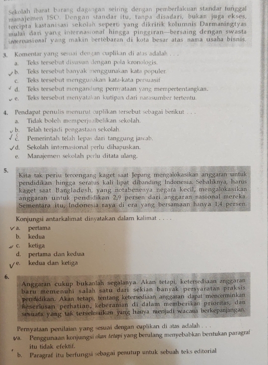 Sekolah ibarat barang dagangan seiring dengan pemberlakuan standar tunggal
manajemen ISO. Dengan standar itu, tanpa disadari, bukan juga ekses,
tercipta kastanisasi sekolah seperti yang dikritik kolumnis Darmaningtyas
mulai dan yang internasional hingga pinggiran—bersaing dengan swasta
internasional yang makin bertèbaran di kota besar atas nama usaha bisnis.
3. Komentar yang sesuai dengan cuplikan di atas adalah . . .
a. Teks tersebut disusun dengan pola kronologis.
b. Teks tersebut banyak menggunakan kata populer.
c. Teks tersebut menggunakan kata-kata persuasif
d. Teks tersebut mengandung pernyataan yang mempertentangkan.
e. Teks tersebut menyatakan kutipan dari narasumber tertentu.
4. Pendapat penulis menurut cuplikan tersebut sebagai berikut . . .
a. Tidak boleh memperjualbelikan sekolah.
b. Telah terjadi pengastaan sekolah.
É Pemerintah telah lepas dari tanggung jawab.
√d. Sekolah internasional perlu dihapuskan.
e. Manajemen sekolah perlu ditata ulang.
5.
Kita tak periu tercengang kaget saat Jepang mengalokasikan anggaran untuk
pendidikan hingga seratus kali lipat dibanding Indonesia. Sebaliknya, harus
kaget saat Bangladesh, yang notabenenya negara kecil, mengalokasikan
anggaran untuk pendidikan 2,9 persen dari anggaran nasional mereka.
Sementara itu, Indonesia raya di era yang bersamaan hanya 1,4 persen.
Konjungsi antarkalimat dinyatakan dalam kalimat . . . .
a. pertama
b. kedua
c. ketiga
d. pertama can kedua
e. kedua dan ketiga
6.
Anggaran cukup bukanlah segalanya. Akan tetapi, ketersediaan anggaran
baru memenuhi salah satu dari sekian banyak persyaratan praksis 
perdidikan. Akan tetapi, tentang ketersediaan anggaran dapat mencerminkan
Reseršusan perhatian, keberanian di dalam memberikan prioritas, dan
sesuata yang tak terselsaikan yang hanya menjadi wacana berkepanjangan.
Pernyataan penilaian yang sesuai dengan cuplikan di atas adalah . . .
va. Penggunaan konjungsi kan tetapi yang berulang menyebabkan bentukan paragraf
itu tidak efektif.
b. Paragraf itu berfungsi sebagai penutup untuk sebuah teks editorial