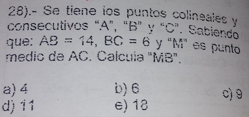 28).- Se tiene los puntos colineales y
consecutivos “ A ”, “ B ” y “ C ”. Sabiendo
que: AB=14, BC=6 y “ M" es punto
medio de AC. Calcuía "MB ”.
a) 4 b) 6 c) 9
d) 11 e) 18