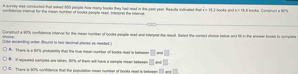 A survey was conducted that asked 955 people how many books they had read in the past year. Results indicated that overline x=15.2 books and s=18.8 books. Construct a 90%
confidence interval for the mean number of books people read. Interpret the interval.
Construct a 90% confidence interval for the mean number of books people read and interpret the result. Select the correct choice below and fill in the answer boxes to complete
choice.
(Use ascending order. Round to two decimal places as needed.)
A. There is a 90% probability that the true mean number of books read is between □ and □.
B. If repeated samples are taken, 90% of them will have a sample mean between □ and □.
C. There is 90% confidence that the population mean number of books read is between □ and □.