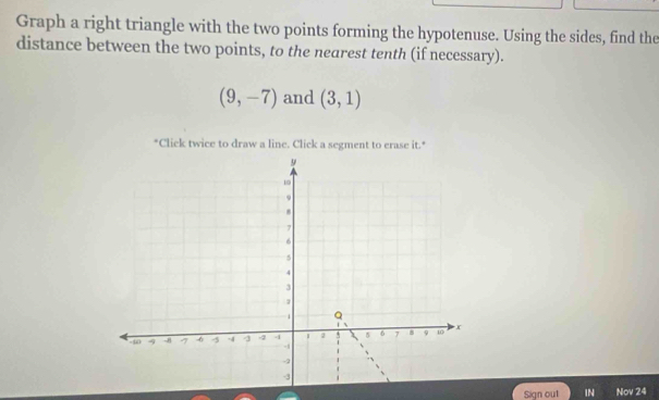 Graph a right triangle with the two points forming the hypotenuse. Using the sides, find the 
distance between the two points, to the nearest tenth (if necessary).
(9,-7) and (3,1)
"Click twice to draw a line. Click a segment to erase it.* 
Sign out IN Nov 24