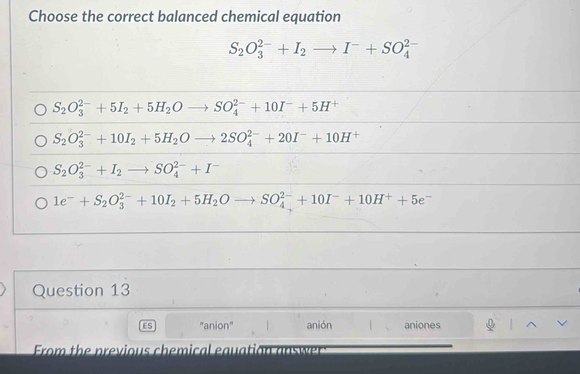 Choose the correct balanced chemical equation
S_2O_3^((2-)+I_2)to I^-+SO_4^((2-)
S_2)O_3^((2-)+5I_2)+5H_2Oto SO_4^((2-)+10I^-)+5H^+
S_2O_3^((2-)+10I_2)+5H_2Oto 2SO_4^((2-)+20I^-)+10H^+
S_2O_3^((2-)+I_2)to SO_4^((2-)+I^-)
1e^-+S_2O_3^((2-)+10I_2)+5H_2Oto SO_4^((2-)+10I^-)+10H^++5e^-
Question 13
ES “anion” anión aniones
From the previous chemical eauation answe