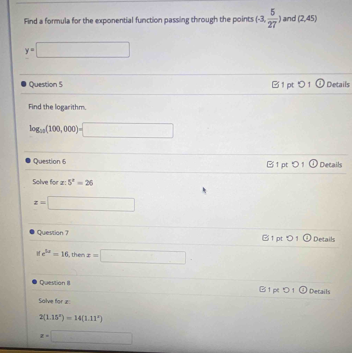 Find a formula for the exponential function passing through the points (-3, 5/27 ) and (2,45)
y=□
Question 5 1 pt つ 1 ⓘ Details 
Find the logarithm.
log _10(100,000)=□
Question 6 1 pt つ1 ⓘ Details 
Solve for x:5^x=26
x=□
Question 7 □1 pt O 1 Details 
If e^(5x)=16 , then x=□. 
Question 8 □ 1 pt5 1 Details 
Solve for x :
2(1.15^x)=14(1.11^x)
x=□