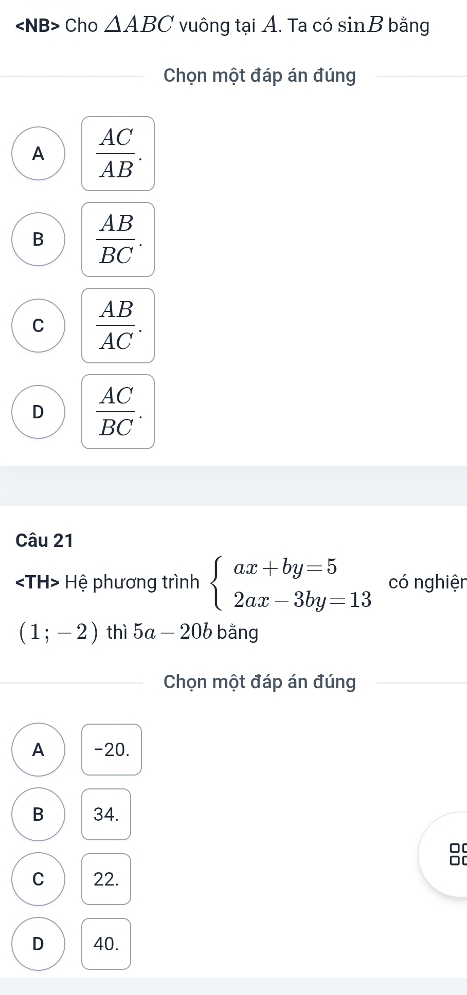 angle NB> Cho △ ABC vuông tại A. Ta có sin B bằng
Chọn một đáp án đúng
A  AC/AB .
B  AB/BC .
C  AB/AC .
D  AC/BC . 
Câu 21
Hệ phương trình beginarrayl ax+by=5 2ax-3by=13endarray. có nghiện
(1;-2) thì 5a-20b bằng
Chọn một đáp án đúng
A -20.
B 34.
C 22.
D 40.