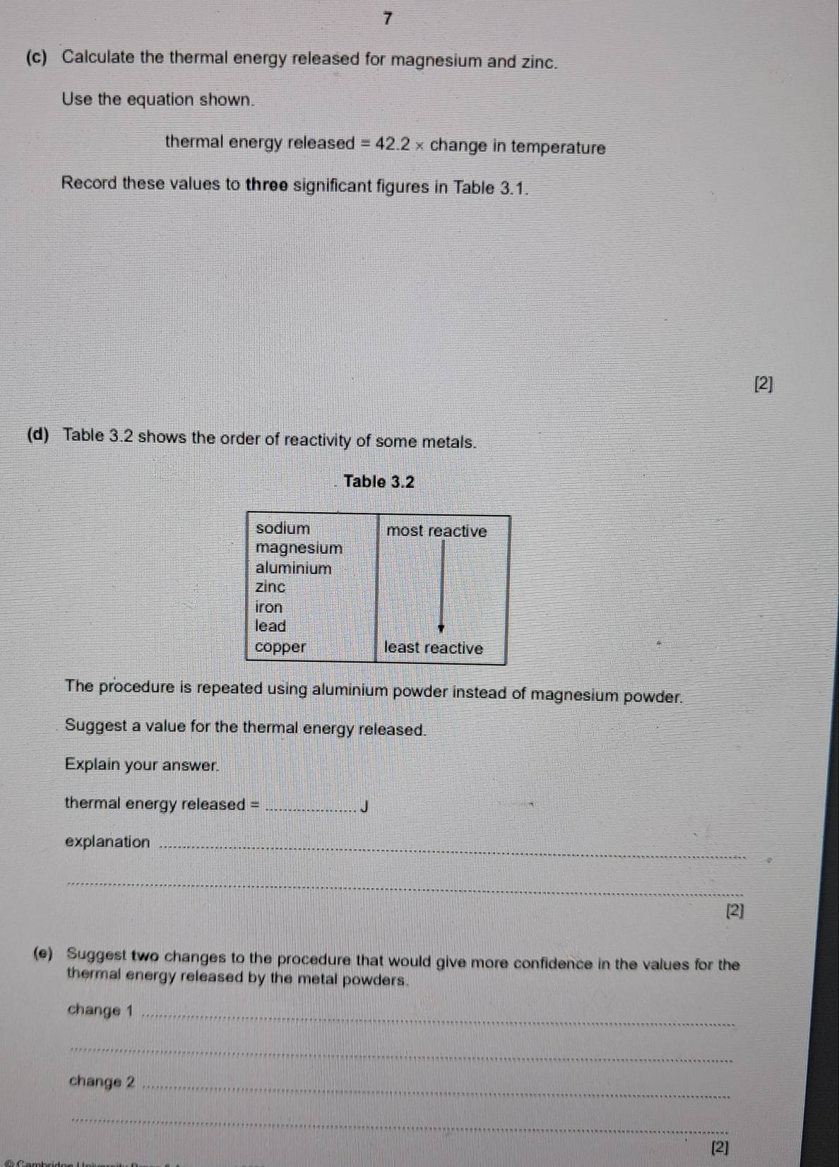 7 
(c) Calculate the thermal energy released for magnesium and zinc. 
Use the equation shown. 
thermal energy released =42.2 × change in temperature 
Record these values to three significant figures in Table 3.1. 
[2] 
(d) Table 3.2 shows the order of reactivity of some metals. 
Table 3.2 
The procedure is repeated using aluminium powder instead of magnesium powder. 
Suggest a value for the thermal energy released. 
Explain your answer. 
thermal energy released = _J 
explanation_ 
_ 
[2] 
_ 
(e) Suggest two changes to the procedure that would give more confidence in the values for the 
thermal energy released by the metal powders. 
change 1_ 
_ 
change 2_ 
_ 
[2]