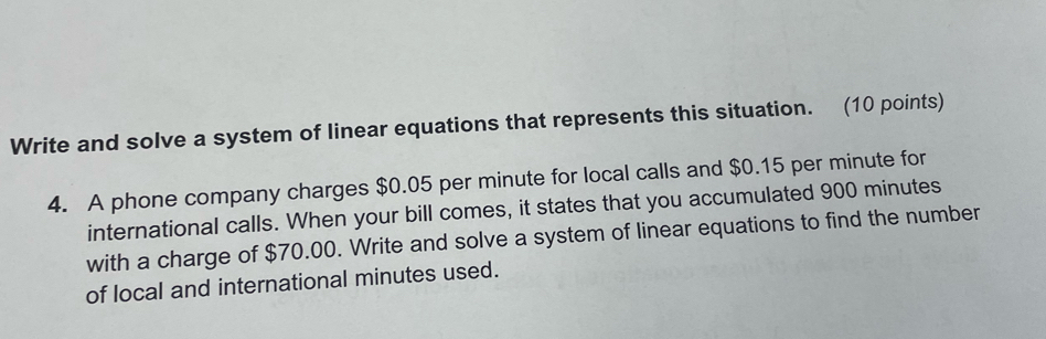 Write and solve a system of linear equations that represents this situation. (10 points) 
4. A phone company charges $0.05 per minute for local calls and $0.15 per minute for 
international calls. When your bill comes, it states that you accumulated 900 minutes
with a charge of $70.00. Write and solve a system of linear equations to find the number 
of local and international minutes used.