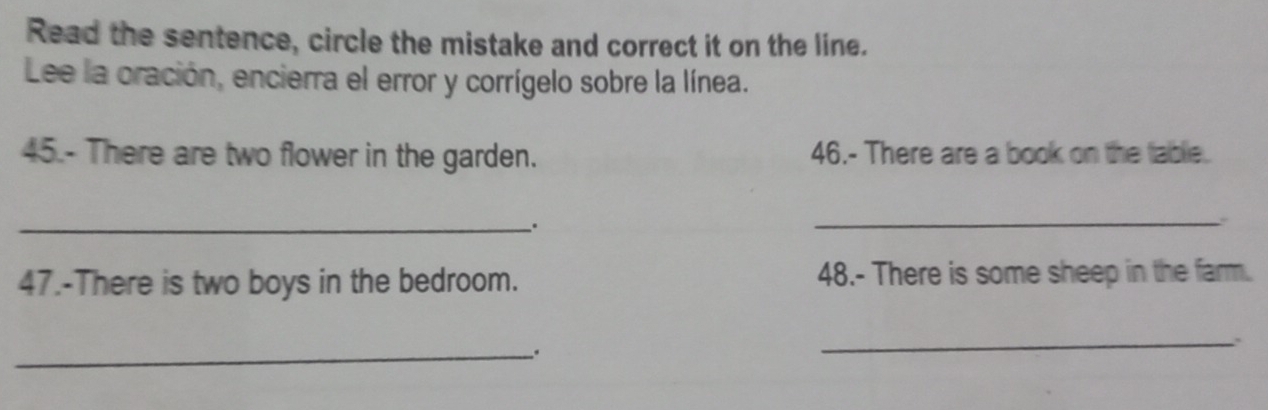 Read the sentence, circle the mistake and correct it on the line. 
Lee la oración, encierra el error y corrígelo sobre la línea. 
45.- There are two flower in the garden. 46.- There are a book on the table. 
_. 
_ 
47.-There is two boys in the bedroom. 48.- There is some sheep in the farm. 
_ 
_