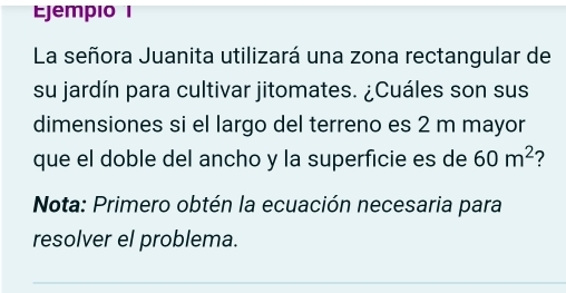 Ejempio I 
La señora Juanita utilizará una zona rectangular de 
su jardín para cultivar jitomates. ¿Cuáles son sus 
dimensiones si el largo del terreno es 2 m mayor 
que el doble del ancho y la superficie es de 60m^2 ? 
Nota: Primero obtén la ecuación necesaria para 
resolver el problema.