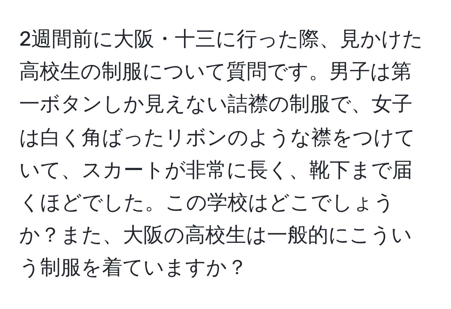 2週間前に大阪・十三に行った際、見かけた高校生の制服について質問です。男子は第一ボタンしか見えない詰襟の制服で、女子は白く角ばったリボンのような襟をつけていて、スカートが非常に長く、靴下まで届くほどでした。この学校はどこでしょうか？また、大阪の高校生は一般的にこういう制服を着ていますか？