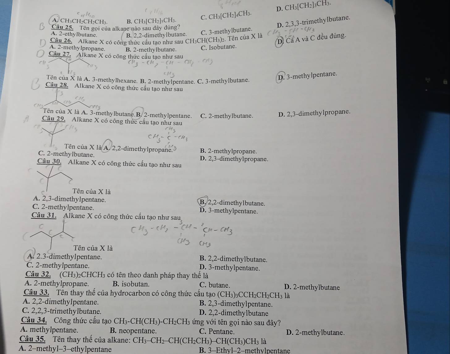 D. CH_3 [CH2]3CH3.
A. CH₃CH₂CH₂CH₃. B. CH I_3[CH_2 5CH3. C. CH_3[CH_2]_4CH_3.
Câu 25. Tên gọi của alkane nào sau dây đúng?
D. 2,3,3-trimethylbutane.
A. 2-ethylbutane. B. 2,2-dimethylbutane. C. 3-methylbutane.
D. Cả A và C đều đúng.
Câu 26. Alkane X có công thức cấu tạo như sau CH3CH(CH₃)2. Tên của X là
A. 2-methylpropane. B. 2-methylbutane. C. Isobutane
Câu 27. Alkane X có công thức cấu tạo như sau
Tên của X là A. 3-methylhexane. B. 2-methylpentane. C. 3-methylbutane.
D. 3-methylpentane.
Câu 28. Alkane X có công thức cấu tạo như sau
Tên của X là A. 3-methylbutane.B. 2-methylpentane. C. 2-methylbutane. D. 2,3-dimethylpropane.
Câu 29. Alkane X có công thức cấu tạo như sau
Tên của X là A. 2,2-dimethylpropane. B. 2-methylpropane.
C. 2-methylbutane. D. 2,3-dimethylpropane.
Câu 30. Alkane X có công thức cấu tạo như sau
Tên của X là
A. 2,3-dimethylpentane. B. 2,2-dimethylbutane.
C. 2-methylpentane. D. 3-methylpentane.
Câu 31. Alkane X có công thức cấu tạo như sau
Tên của X là
A. 2.3-dimethylpentane. B. 2,2-dimethylbutane.
C. 2-methylpentane.
D. 3-methylpentane.
Câu 32. (CH₃)₂CHCH₃ có tên theo danh pháp thay thế là
A. 2-methylpropane. B. isobutan. C. butane. D. 2-methylbutane
Câu 33. Tên thay thế của hydrocarbon có công thức cấu tạo (CH₃)₃CCH₂CH₂CH₃ là
A. 2,2-dimethylpentane. B. 2,3-dimethylpentane.
C. 2,2,3-trimethylbutane. D. 2,2-dimethylbutane
Câu 34. Công thức cấu tạo CH_3- CH(CH₃) -CH_2CH_3 3 ứng với tên gọi nào sau đây?
A. methylpentane. B. neopentane. C. Pentane. D. 2-methylbutane.
Câu 35. Tên thay thế của alkane: CH_3-CH_2-CH(CH_2CH_3) -CH(CH_3)C CH3 là
A. 2-methyl-3-ethylpentane B. 3-Ethyl-2-methylpentane