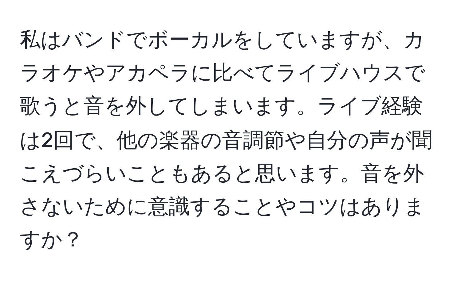 私はバンドでボーカルをしていますが、カラオケやアカペラに比べてライブハウスで歌うと音を外してしまいます。ライブ経験は2回で、他の楽器の音調節や自分の声が聞こえづらいこともあると思います。音を外さないために意識することやコツはありますか？