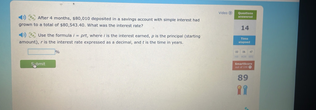 Video ⑥ Questions 
After 4 months, $80,010 deposited in a savings account with simple interest had answered 
grown to a total of $80,543.40. What was the interest rate? 
14 
Use the formula i=prt , where i is the interest earned, p is the principal (starting Time 
amount), r is the interest rate expressed as a decimal, and t is the time in years. elapsed
%
00 06 47
Submit SmartScore 
out of 100 7
89