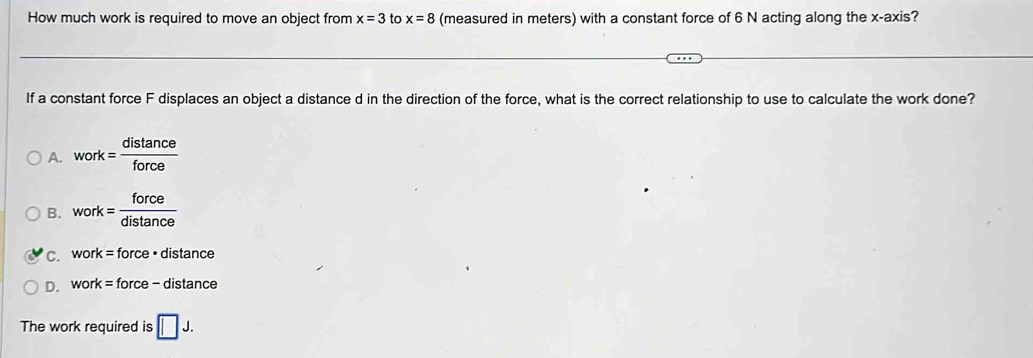 How much work is required to move an object from x=3 to x=8 (measured in meters) with a constant force of 6 N acting along the x-axis?
If a constant force F displaces an object a distance d in the direction of the force, what is the correct relationship to use to calculate the work done?
A. work= distan ce/force 
B. work= force/distan ce 
C. work=force· distan ce
D. work= force - distance
The work required is □ J.