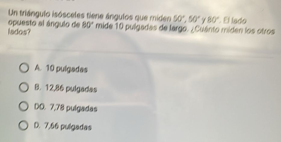 Un triángulo isósceles tiene ángulos que miden 50°, 50° 80° El lado
opuesto al ángulo de 80° mide 10 pulgadas de largo. ¿Cuánto miden los otros
lados?
A. 10 pulgadas
B. 12,86 pulgadas
DO. 7,78 pulgadas
D. 7,66 pulgadas