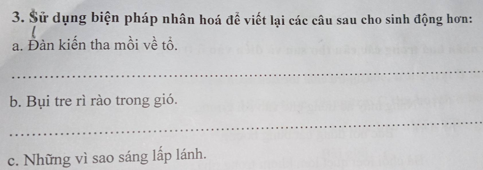 Sử dụng biện pháp nhân hoá để viết lại các câu sau cho sinh động hơn: 
a. Đàn kiến tha mồi về tổ. 
_ 
b. Bụi tre rì rào trong gió. 
_ 
c. Những vì sao sáng lấp lánh.