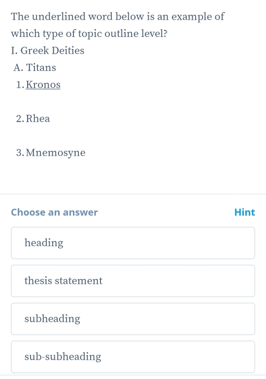 The underlined word below is an example of
which type of topic outline level?
I. Greek Deities
A. Titans
1.Kronos
2.Rhea
3. Mnemosyne
Choose an answer Hint
heading
thesis statement
subheading
sub-subheading