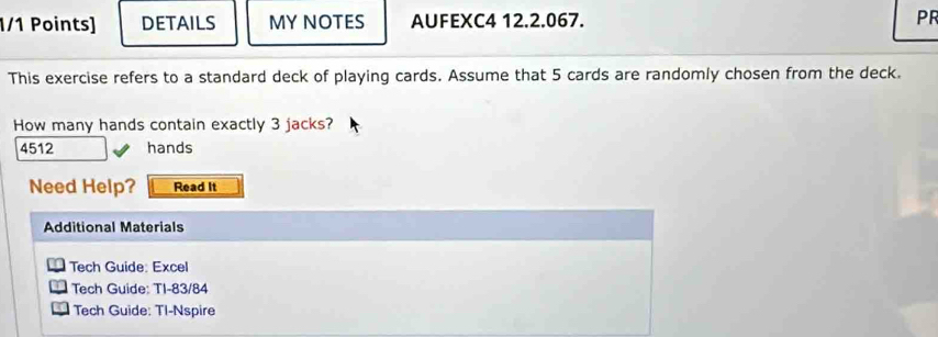 DETAILS MY NOTES AUFEXC4 12.2.067. PR 
This exercise refers to a standard deck of playing cards. Assume that 5 cards are randomly chosen from the deck. 
How many hands contain exactly 3 jacks?
4512 hands 
Need Help? Read It 
Additional Materials 
Tech Guide: Excel 
Tech Guide: TI-83/84 
Tech Guide: TI-Nspire