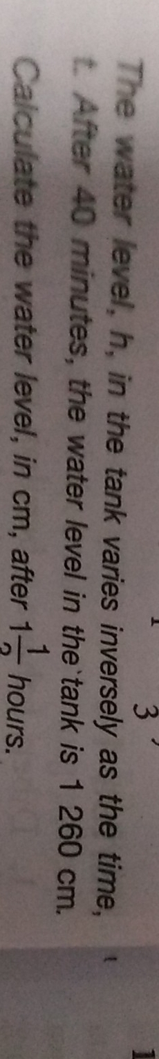 The water level, h, in the tank varies inversely as the time,
t After 40 minutes, the water level in the`tank is 1 260 cm. 
Calculate the water level, in cm, after 1 1/2  hours.