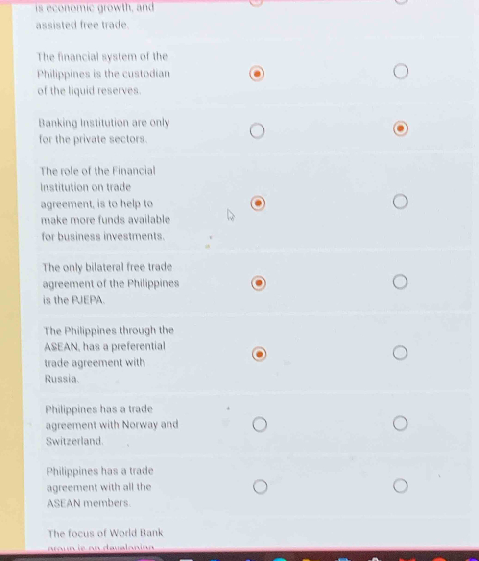 is economic growth, and
assisted free trade.
The financial system of the
Philippines is the custodian
of the liquid reserves.
Banking Institution are only
for the private sectors.
The role of the Financial
Institution on trade
agreement, is to help to
make more funds available
for business investments.
The only bilateral free trade
agreement of the Philippines
is the PJEPA.
The Philippines through the
ASEAN, has a preferential
trade agreement with
Russia.
Philippines has a trade
agreement with Norway and
Switzerland.
Philippines has a trade
agreement with all the
ASEAN members.
The focus of World Bank