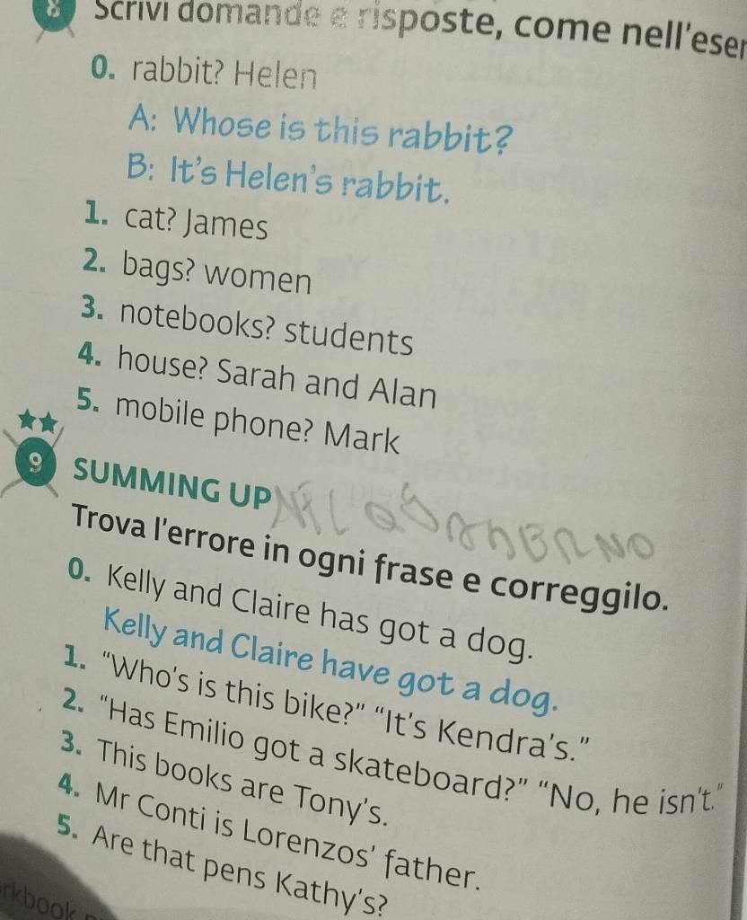 Scrivi domande e risposte, come nell'eser 
0. rabbit? Helen 
A: Whose is this rabbit? 
B: It's Helen's rabbit. 
1. cat? James 
2. bags? women 
3. notebooks? students 
4. house? Sarah and Alan 
5. mobile phone? Mark 
9 SUMMING UP 
Trova l'errore in ogni frase e correggilo. 
0. Kelly and Claire has got a dog. 
Kelly and Claire have got a dog. 
1. “Who's is this bike?” “It’s Kendra’s.” 
2. “Has Emilio got a skateboard?” “No, he isn't.” 
3. This books are Tony's 
4. Mr Conti is Lorenzos' father. 
5. Are that pens Kathy's? 
rkbookr