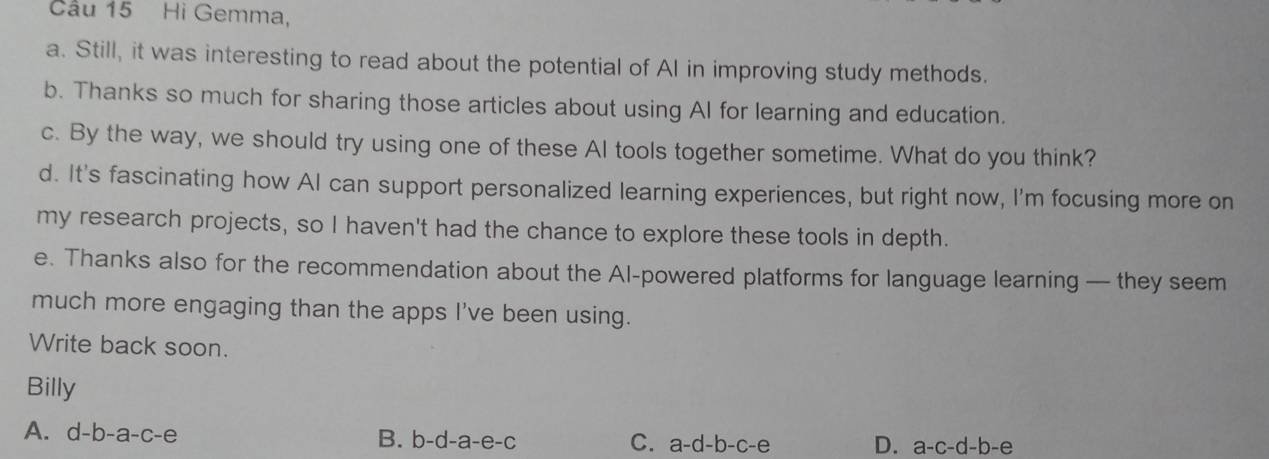 Cầu 15 Hi Gemma,
a. Still, it was interesting to read about the potential of AI in improving study methods.
b. Thanks so much for sharing those articles about using AI for learning and education.
c. By the way, we should try using one of these Al tools together sometime. What do you think?
d. It's fascinating how AI can support personalized learning experiences, but right now, I'm focusing more on
my research projects, so I haven't had the chance to explore these tools in depth.
e. Thanks also for the recommendation about the Al-powered platforms for language learning — they seem
much more engaging than the apps I've been using.
Write back soon.
Billy
A. d-b-a-c-e
B. b-d-a-e-c C. a-d-b-c-e D. a-c-d-b-e