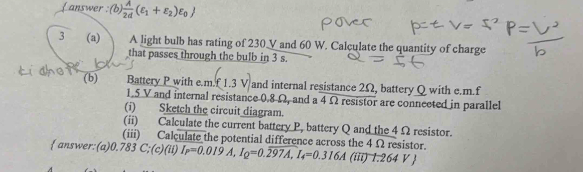 answer : (b)  A/2d (varepsilon _1+varepsilon _2)varepsilon _0
3 (a) A light bulb has rating of 230 V and 60 W. Calculate the quantity of charge 
that passes through the bulb in 3 s. 
(b) Battery P with e. m. f1.3V and internal resistance 2Ω, battery Q with e. m. f
1.5 V and internal resistance 0.8 Ω, and a 4 Ω resistor are connected in parallel 
(i) Sketch the circuit diagram. 
(ii) Calculate the current battery P, battery Q and the 4 Ω resistor. 
(iii) Calculate the potential difference across the 4 Ω resistor. 
 answer:(a) 0.783 C;(c)(ii) I_P=0.019A, I_Q=0.overline 297A, I_4=0.316A (iii) 1.264V