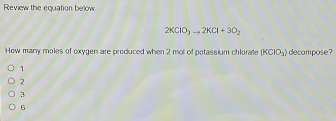 Review the equation below.
2KClO_3to 2KCl+3O_2
How many moles of oxygen are produced when 2 mol of potassium chlorate (KClO_3) decompose?
1
2
3
6