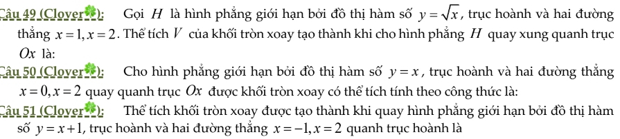 (Clover): Gọi H là hình phẳng giới hạn bởi đồ thị hàm số y=sqrt(x) , trục hoành và hai đường 
thẳng x=1, x=2. Thể tích V của khối tròn xoay tạo thành khi cho hình phẳng H quay xung quanh trục
0x là: 
Câu 50 (Clover): Cho hình phẳng giới hạn bởi đồ thị hàm số y=x , trục hoành và hai đường thắng
x=0, x=2 quay quanh trục Ox được khối tròn xoay có thể tích tính theo công thức là: 
Câu 51 (Clover ): Thể tích khối tròn xoay được tạo thành khi quay hình phẳng giới hạn bởi đồ thị hàm 
số y=x+1 , trục hoành và hai đường thắng x=-1, x=2 quanh trục hoành là