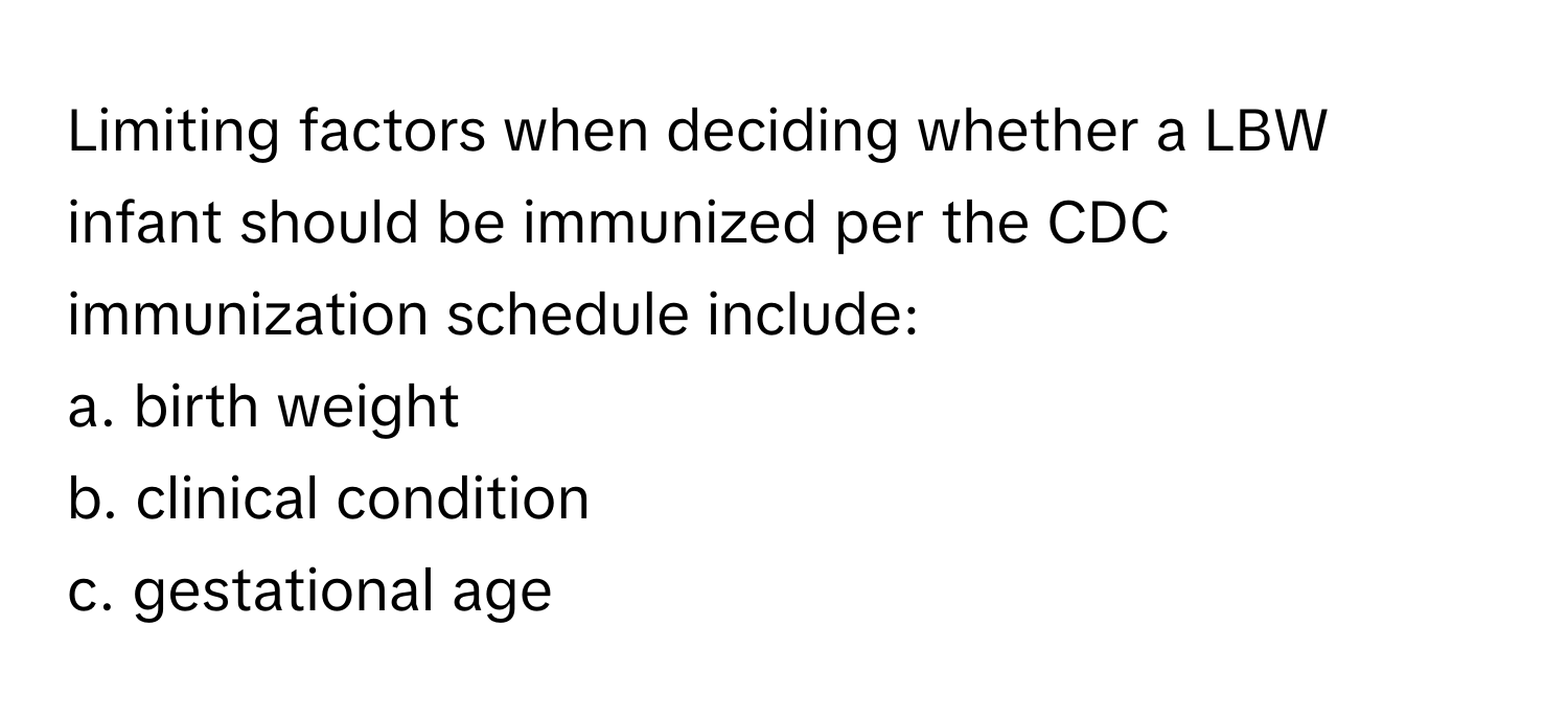 Limiting factors when deciding whether a LBW infant should be immunized per the CDC immunization schedule include:

a. birth weight
b. clinical condition
c. gestational age