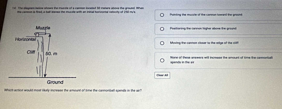 The diagram below shows the muzzle of a cannon located 50 meters above the ground. When
the cannon is fired, a ball leaves the muzzle with an initial horizontal velocity of 250 m/s
Pointing the muzzle of the cannon toward the ground
Positioning the cannon higher above the ground
Moving the cannon closer to the edge of the cliff
None of these answers will increase the amount of time the cannonball
spends in the air
Clear All
Which action would most likely increase the amount of time the cannonball spends in the air?