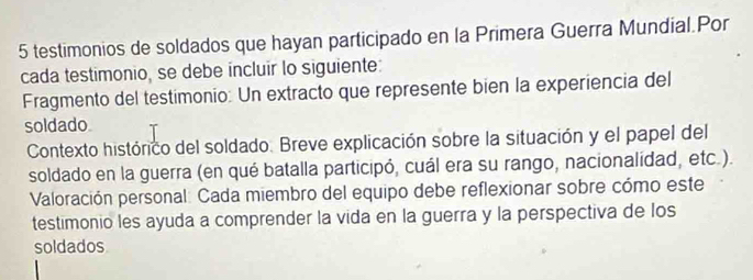 testimonios de soldados que hayan participado en la Primera Guerra Mundial.Por 
cada testimonio, se debe incluir lo siguiente: 
Fragmento del testimonio: Un extracto que represente bien la experiencia del 
soldado 
Contexto histórico del soldado. Breve explicación sobre la situación y el papel del 
soldado en la guerra (en qué batalla participó, cuál era su rango, nacionalídad, etc.). 
Valoración personal: Cada miembro del equipo debe reflexionar sobre cómo este 
testimonio les ayuda a comprender la vida en la guerra y la perspectiva de los 
soldados