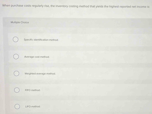 When purchase costs regularly rise, the inventory costing method that yields the highest reported net income is:
Multiple Choice
Specific identification method.
Average cost method.
Weighted-average method.
FIFO method.
LIFO method.