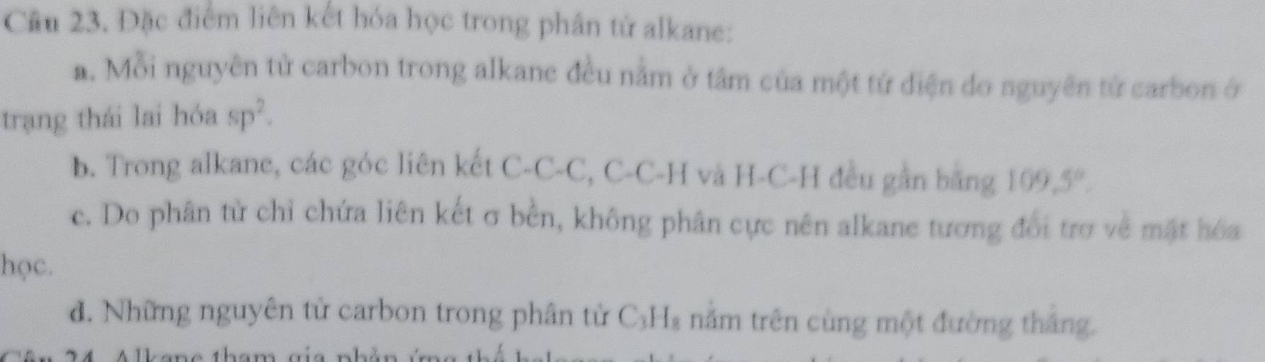 Đặc điểm liên kết hóa học trong phân tử alkane:
a. Mỗi nguyên từ carbon trong alkane đều nằm ở tâm của một tứ diện do nguyên từ carbon ở
trạng thái lai hóa sp^2.
b. Trong alkane, các góc liên kết C-C-C, C-C-H và H-C-H đều gần bằng 109.5°.
c. Do phân từ chỉ chứa liên kết σ bền, không phân cực nên alkane tương đổi trợ về mặt hóa
học.
đ. Những nguyên tử carbon trong phân tử C_3H_8 năm trên cùng một đường thắng.