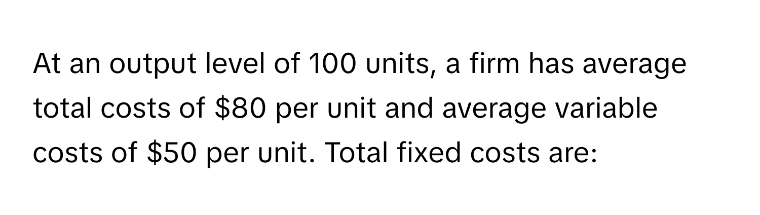 At an output level of 100 units, a firm has average total costs of $80 per unit and average variable costs of $50 per unit. Total fixed costs are: