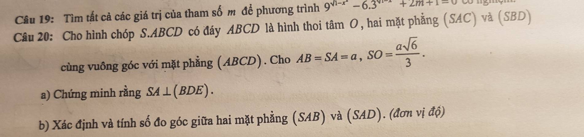 Tìm tất cả các giá trị của tham số m để phương trình 9^(sqrt(1-x))-6.3^(sqrt(1-x))+2m+1=0
Câu 20: Cho hình chóp S. ABCD có đáy ABCD là hình thoi tâm O, hai mặt phẳng (SAC) và (SBD) 
cùng vuông góc với mặt phẳng (ABCD). Cho AB=SA=a, SO= asqrt(6)/3 . 
a) Chứng minh rằng SA⊥ (BDE). 
b) Xác định và tính số đo góc giữa hai mặt phẳng (SAB) và (SAD). (đơn vị độ)