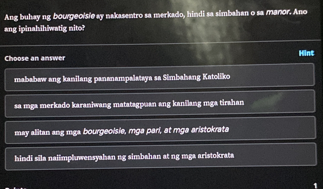 Ang buhay ng bourgeoisie ay nakasentro sa merkado, hindi sa simbahan o sa manor. Ano
ang ipinahihiwatig nito?
Choose an answer Hint
mababaw ang kanilang pananampalataya sa Simbahang Katoliko
sa mga merkado karaniwang matatagpuan ang kanilang mga tirahan
may alitan ang mga bourgeoisie, mga pari, at mga aristokrata
hindi sila naiimpluwensyahan ng simbahan at ng mga aristokrata
1