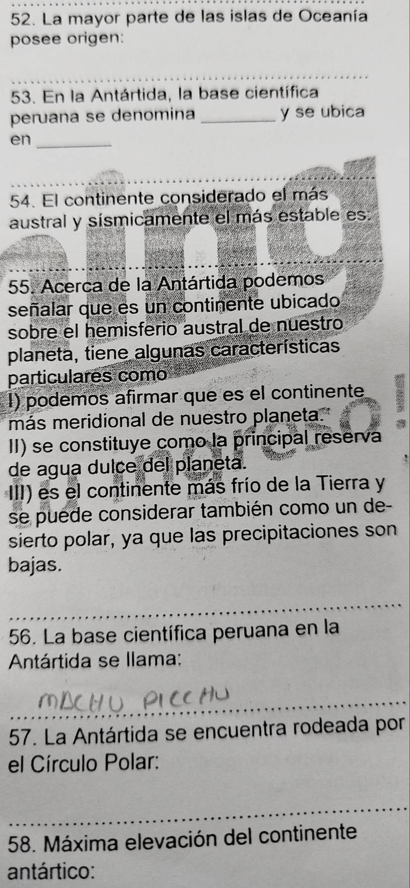 La mayor parte de las islas de Oceanía 
posee origen: 
_ 
_ 
53. En la Antártida, la base científica 
peruana se denomina _y se ubica 
en_ 
54. El continente considerado el más 
austral y sísmicamente el más estable es 
55. Acerca de la Antártida podemos 
señalar que es un continente ubicado 
sobre el hemisferio austral de nuestro 
planeta, tiene algunas características 
particulares como 
I) podemos afirmar que es el continente B 
más meridional de nuestro planeta." 

II) se constituye como la principal reserva 
de agua dulce del planeta. 
III) es el continente más frío de la Tierra y 
se puede considerar también como un de- 
sierto polar, ya que las precipitaciones son 
bajas. 
_ 
56. La base científica peruana en la 
Antártida se llama: 
_ 
57. La Antártida se encuentra rodeada por 
el Círculo Polar: 
_ 
58. Máxima elevación del continente 
antártico: