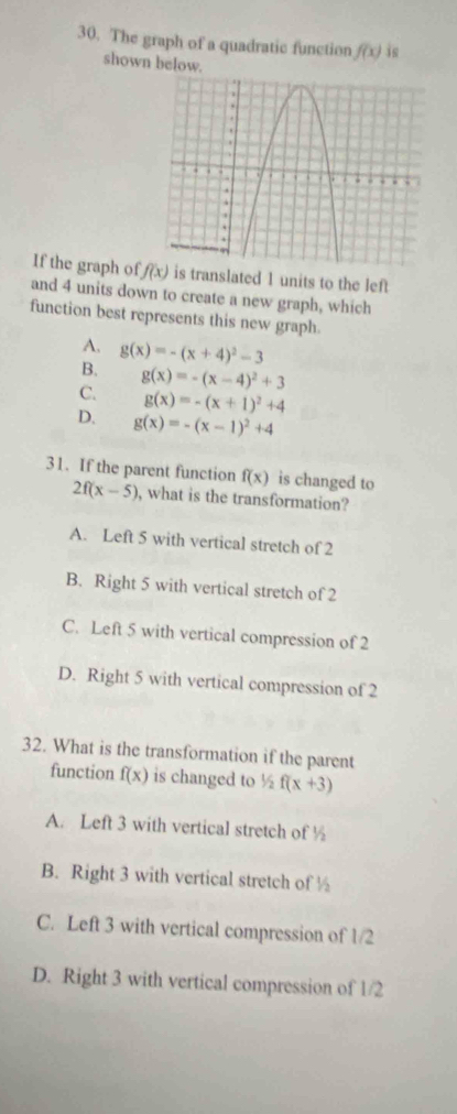 The graph of a quadratic function f(x) is
shown below.
If the graph o f(x) is translated 1 units to the left
and 4 units down to create a new graph, which
function best represents this new graph.
A. g(x)=-(x+4)^2-3
B.
C. g(x)=-(x-4)^2+3
g(x)=-(x+1)^2+4
D. g(x)=-(x-1)^2+4
31. If the parent function f(x) is changed to
2f(x-5) , what is the transformation?
A. Left 5 with vertical stretch of 2
B. Right 5 with vertical stretch of 2
C. Left 5 with vertical compression of 2
D. Right 5 with vertical compression of 2
32. What is the transformation if the parent
function f(x) is changed to ½ f(x+3)
A. Left 3 with vertical stretch of ½
B. Right 3 with vertical stretch of ½
C. Left 3 with vertical compression of 1/2
D. Right 3 with vertical compression of 1/2