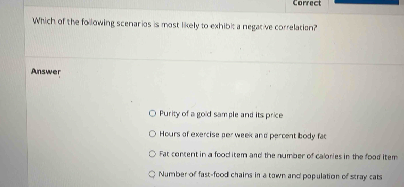 Correct
Which of the following scenarios is most likely to exhibit a negative correlation?
Answer
Purity of a gold sample and its price
Hours of exercise per week and percent body fat
Fat content in a food item and the number of calories in the food item
Number of fast-food chains in a town and population of stray cats