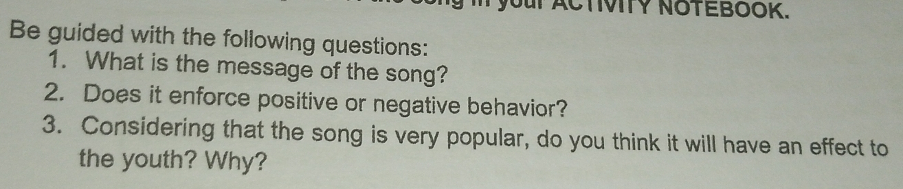 your ACTIVITY NOTEBOOK. 
Be guided with the following questions: 
1. What is the message of the song? 
2. Does it enforce positive or negative behavior? 
3. Considering that the song is very popular, do you think it will have an effect to 
the youth? Why?