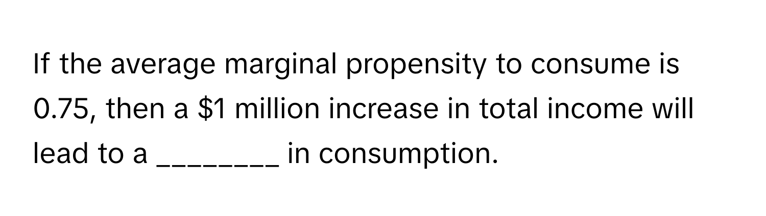 If the average marginal propensity to consume is 0.75, then a $1 million increase in total income will lead to a ________ in consumption.