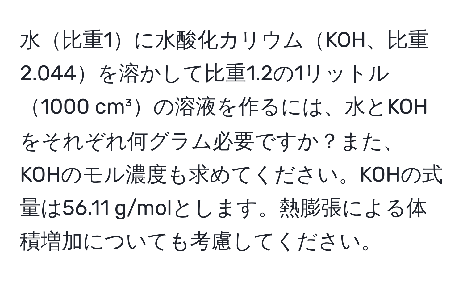 水比重1に水酸化カリウムKOH、比重2.044を溶かして比重1.2の1リットル1000 cm³の溶液を作るには、水とKOHをそれぞれ何グラム必要ですか？また、KOHのモル濃度も求めてください。KOHの式量は56.11 g/molとします。熱膨張による体積増加についても考慮してください。