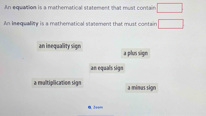 An equation is a mathematical statement that must contain □. 
An inequality is a mathematical statement that must contain □.
an inequality sign
a plus sign
an equals sign
a multiplication sign
a minus sign
Q Zoom