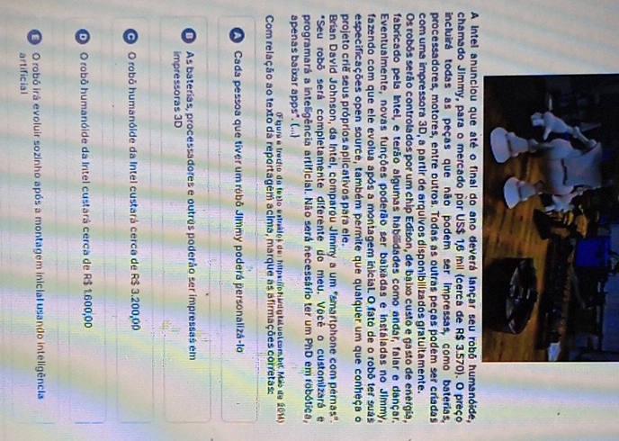 A intel anóide,
chamado Jimmy, para o mercado por US$ 1,6 mil (cerca de R$ 3.570). O preço
incluirá todas as peças que não podem ser impressas, como baterias,
processadores, motores, entre outros. Todas as outras peças podem ser criadas
com uma impressora 3D, a partir de arquivos disponibilizados gratuitamente.
Os robôs serão controlados por um chip Edison, de baixo custo e gasto de energia,
fabricado pela Intel, e terão algumas habilidades como andar, falar e dançar.
Eventualmente, novas funções poderão ser balxadas e instáladas no Jimmy,
fazendo com que ele evolua após a montagem inicial. O fato de o robô ter suás
especificações open source, também permite que qualquer um que conheça o
projeto crie seus própríos aplicativos para ele.
Brian David Johnson, da Intel, comparóu Jiminy a um 'smartphone com pernas'.
*Seu robō será completamente diferente do meu. Vôcê o customizará e
programará a inteligência artificial. Não será necessário ter um PhD em robótica,
apenas baixar apps*. (...)
(Figure e trecho da fesão estrados de: hips fo h udg taluol combi Mão de 201)
Com relação ao texto da reportagem acima, marque as afirmações corretas:
A Cada pessoa que tíver um robô Jimmy poderá personalizá-lo
As baterias, processadores e outrês poderão ser impressas em
impressoras 3D
O O robô humanóide da Intel custará cerca de R$ 3.200,00
O robô humanóide da Intel custará cerca de R$ 1.600,00
O O robó irá evoluir sozinho após a montagem inicial usando inteligência
artificial