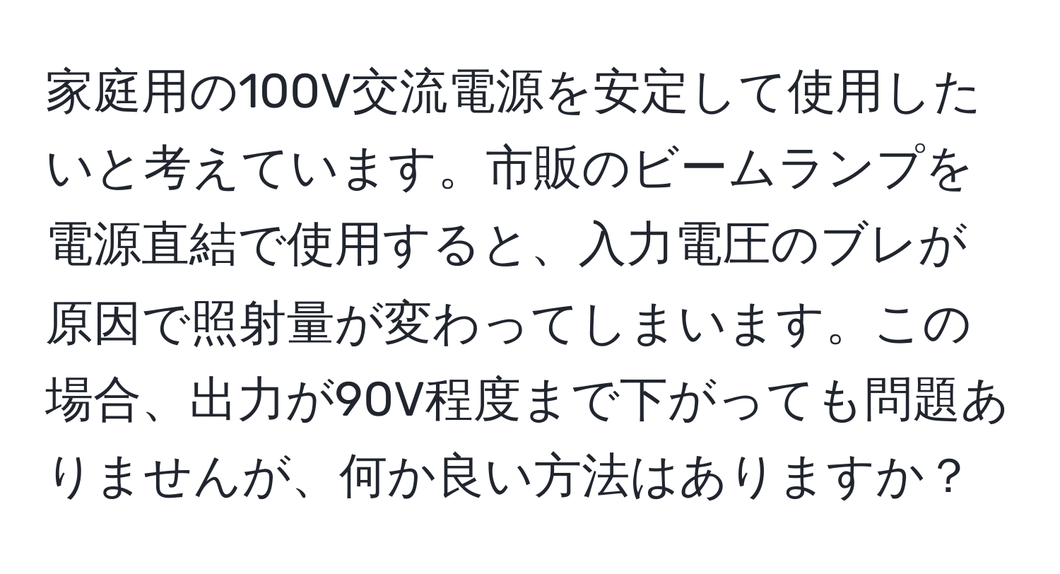 家庭用の100V交流電源を安定して使用したいと考えています。市販のビームランプを電源直結で使用すると、入力電圧のブレが原因で照射量が変わってしまいます。この場合、出力が90V程度まで下がっても問題ありませんが、何か良い方法はありますか？